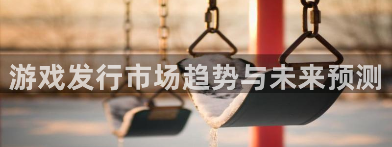 pp电子官网的奇趣腾讯是真的吗吗：游戏发行市场趋势与未来预测